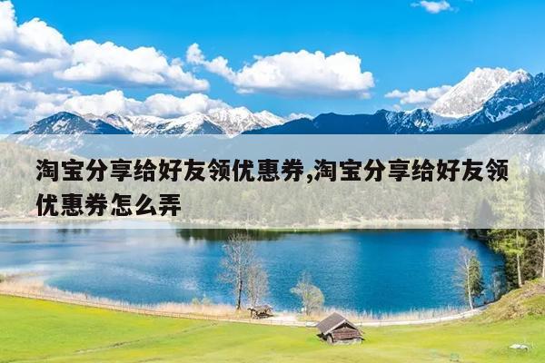 淘宝分享给好友领优惠券,淘宝分享给好友领优惠券怎么弄