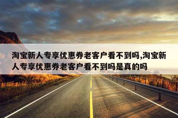 淘宝新人专享优惠券老客户看不到吗,淘宝新人专享优惠券老客户看不到吗是真的吗