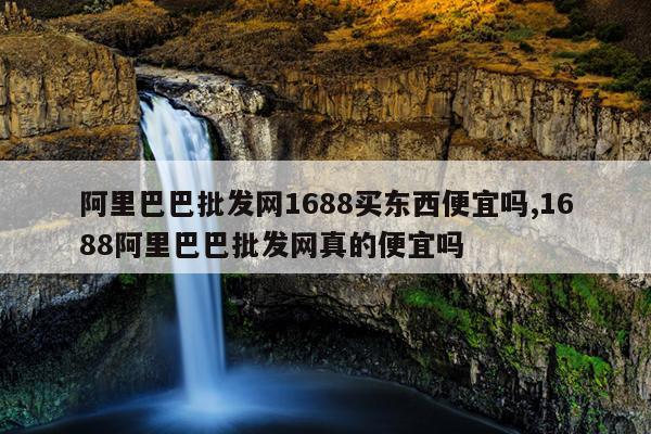 阿里巴巴批发网1688买东西便宜吗,1688阿里巴巴批发网真的便宜吗