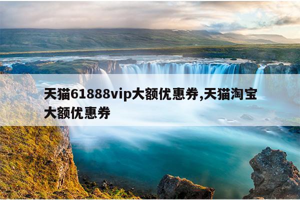 天猫61888vip大额优惠券,天猫淘宝大额优惠券